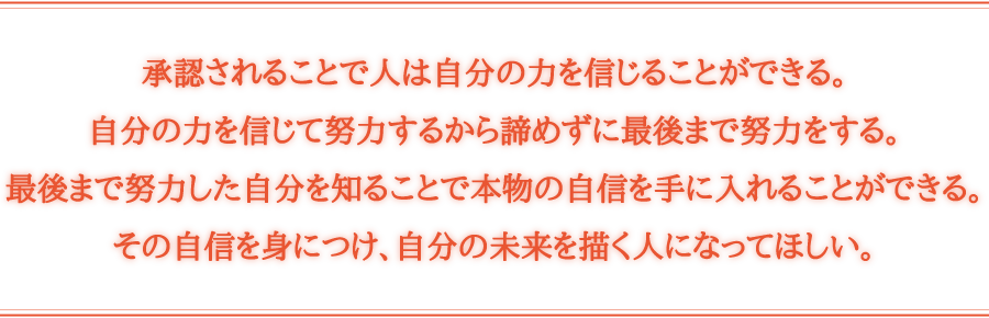 承認されることで人は自分の力を信じることができる。自分の力を信じて努力するから諦めずに最後まで努力をする。最後まで努力した自分を知ることで本物の自信を手に入れることができる。その自信を身につけ、自分の未来を描く人になってほしい。