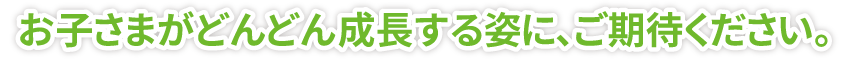 お子さまがどんどん成長する姿に、ご期待ください。