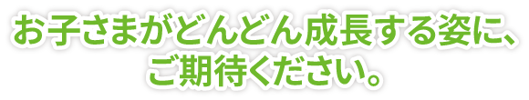 お子さまがどんどん成長する姿に、ご期待ください。